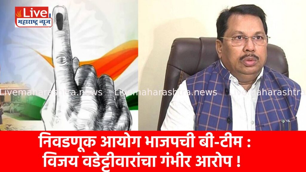 निवडणूक आयोग भाजपची बी-टीम : विजय वडेट्टीवारांचा गंभीर आरोप !