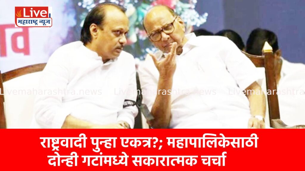 राष्ट्रवादी पुन्हा एकत्र?; महापालिकेसाठी दोन्ही गटांमध्ये सकारात्मक चर्चा