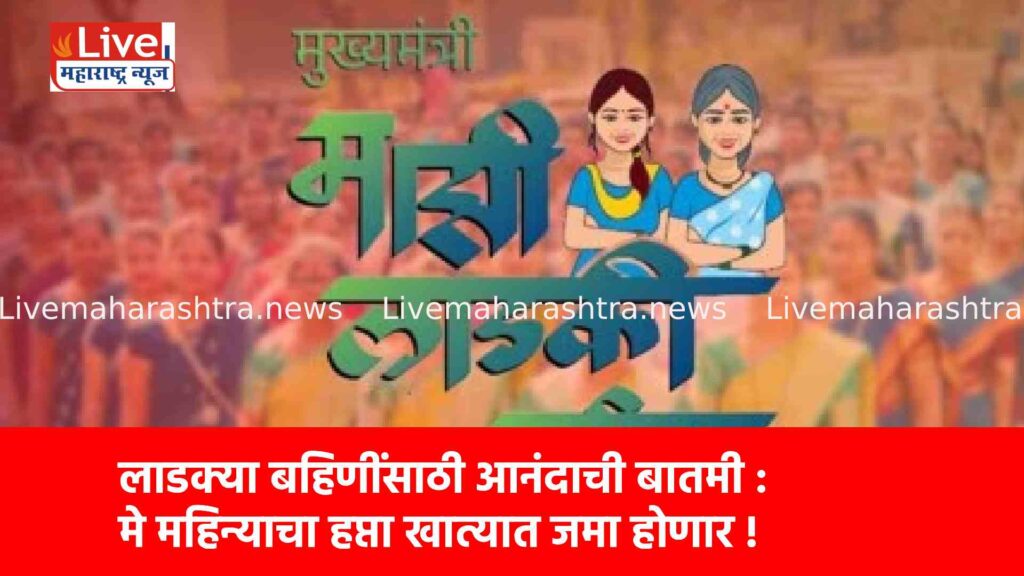 लाडक्या बहिणींसाठी आनंदाची बातमी : मे महिन्याचा हप्ता खात्यात जमा होणार !